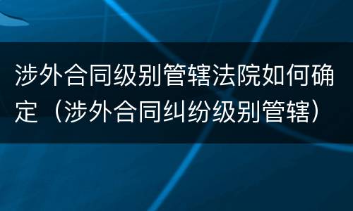 涉外合同级别管辖法院如何确定（涉外合同纠纷级别管辖）