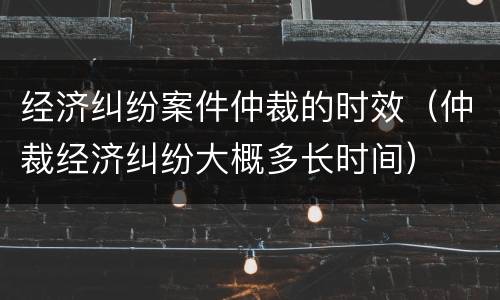 经济纠纷案件仲裁的时效（仲裁经济纠纷大概多长时间）