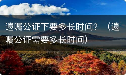 遗嘱公证下要多长时间？（遗嘱公证需要多长时间）