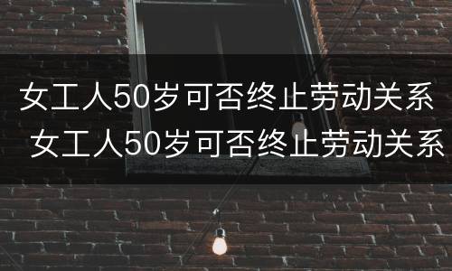 女工人50岁可否终止劳动关系 女工人50岁可否终止劳动关系合同