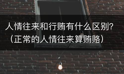 人情往来和行贿有什么区别？（正常的人情往来算贿赂）