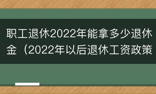 职工退休2022年能拿多少退休金（2022年以后退休工资政策）
