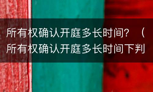 所有权确认开庭多长时间？（所有权确认开庭多长时间下判决书）