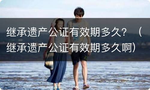 继承遗产公证有效期多久？（继承遗产公证有效期多久啊）