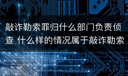 敲诈勒索罪归什么部门负责侦查 什么样的情况属于敲诈勒索罪