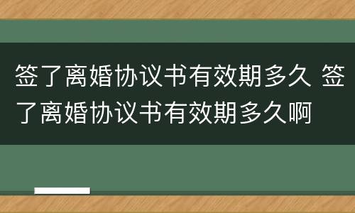 签了离婚协议书有效期多久 签了离婚协议书有效期多久啊