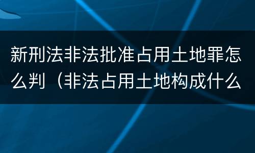 新刑法非法批准占用土地罪怎么判（非法占用土地构成什么罪）