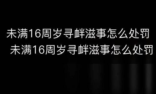 未满16周岁寻衅滋事怎么处罚 未满16周岁寻衅滋事怎么处罚呢