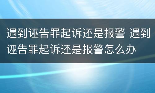 遇到诬告罪起诉还是报警 遇到诬告罪起诉还是报警怎么办
