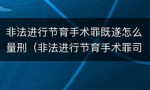 非法进行节育手术罪既遂怎么量刑（非法进行节育手术罪司法解释）