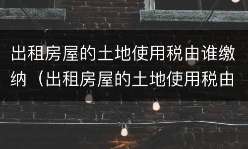 出租房屋的土地使用税由谁缴纳（出租房屋的土地使用税由谁缴纳税款）