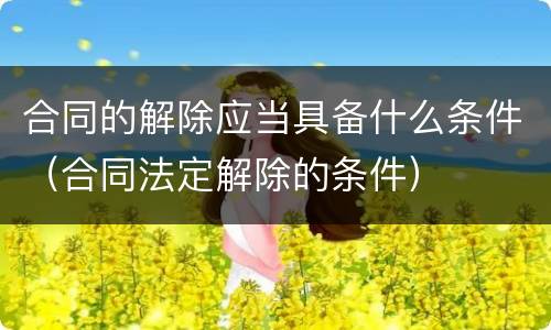 合同的解除应当具备什么条件（合同法定解除的条件）