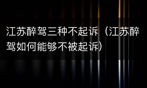 江苏醉驾三种不起诉（江苏醉驾如何能够不被起诉）