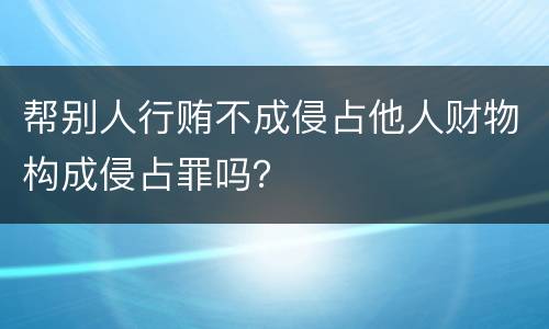 帮别人行贿不成侵占他人财物构成侵占罪吗？