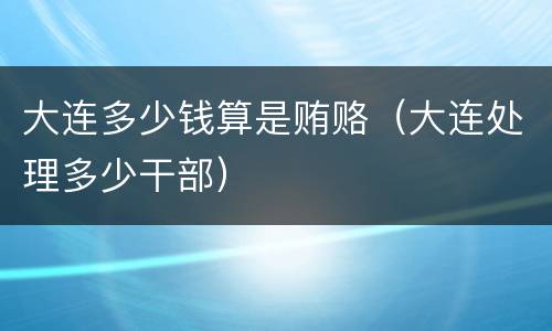 大连多少钱算是贿赂（大连处理多少干部）