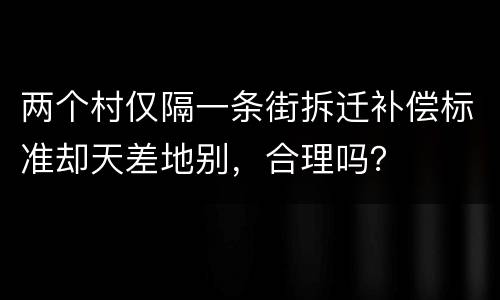 两个村仅隔一条街拆迁补偿标准却天差地别，合理吗？