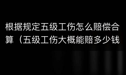 根据规定五级工伤怎么赔偿合算（五级工伤大概能赔多少钱）