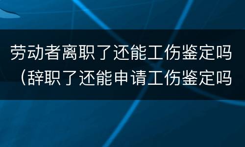劳动者离职了还能工伤鉴定吗（辞职了还能申请工伤鉴定吗）