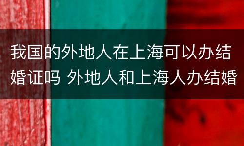 我国的外地人在上海可以办结婚证吗 外地人和上海人办结婚证需要什么