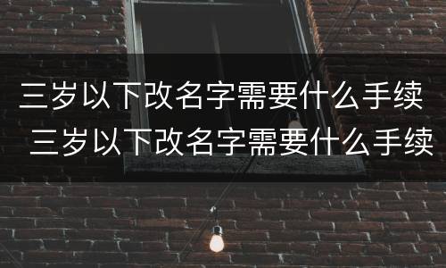 三岁以下改名字需要什么手续 三岁以下改名字需要什么手续呢