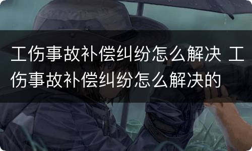 工伤事故补偿纠纷怎么解决 工伤事故补偿纠纷怎么解决的
