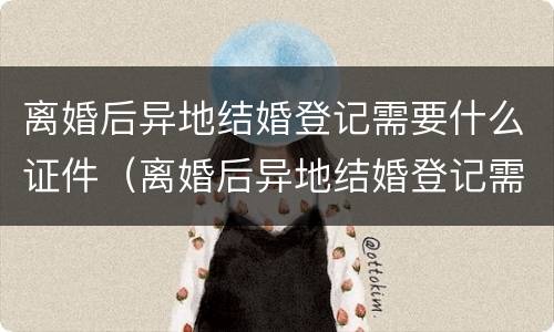 离婚后异地结婚登记需要什么证件（离婚后异地结婚登记需要什么证件和材料）
