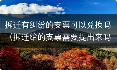 拆迁有纠纷的支票可以兑换吗（拆迁给的支票需要提出来吗）
