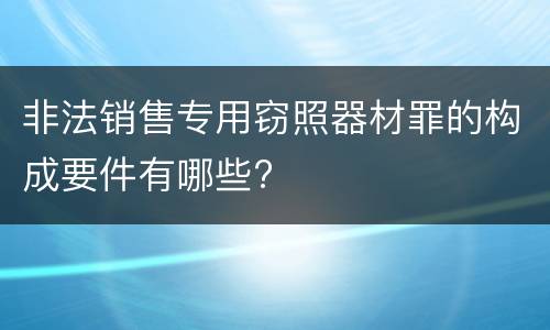 非法销售专用窃照器材罪的构成要件有哪些?