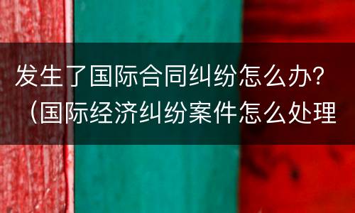 发生了国际合同纠纷怎么办？（国际经济纠纷案件怎么处理）