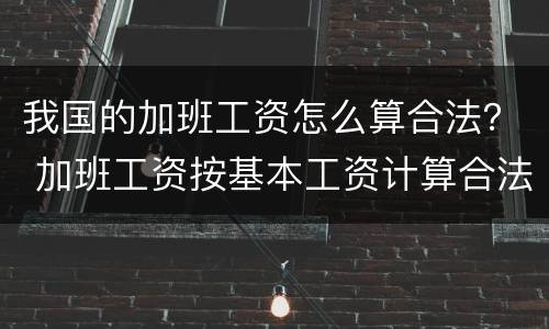 我国的加班工资怎么算合法？ 加班工资按基本工资计算合法吗
