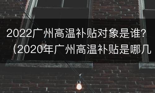 2022广州高温补贴对象是谁？（2020年广州高温补贴是哪几个月）