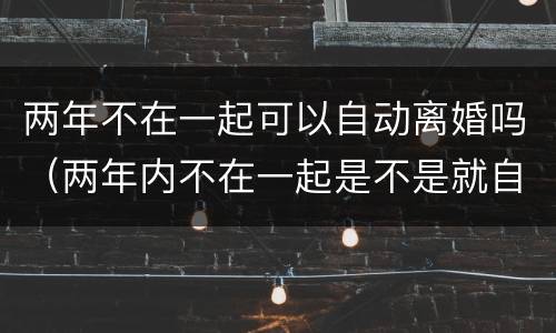 两年不在一起可以自动离婚吗（两年内不在一起是不是就自动离婚）