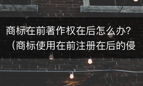 商标在前著作权在后怎么办？（商标使用在前注册在后的侵权）