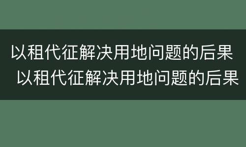 以租代征解决用地问题的后果 以租代征解决用地问题的后果有哪些