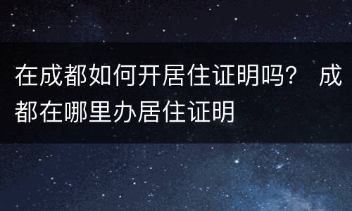 在成都如何开居住证明吗？ 成都在哪里办居住证明