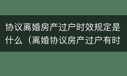 协议离婚房产过户时效规定是什么（离婚协议房产过户有时效吗）