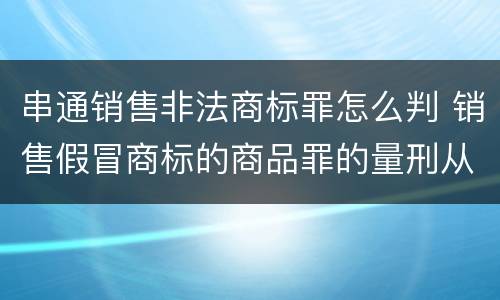 串通销售非法商标罪怎么判 销售假冒商标的商品罪的量刑从犯会怎么判