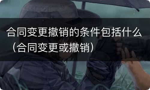 合同变更撤销的条件包括什么（合同变更或撤销）