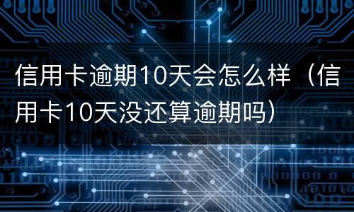 信用卡逾期10天会怎么样（信用卡10天没还算逾期吗）