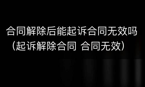 合同解除后能起诉合同无效吗（起诉解除合同 合同无效）