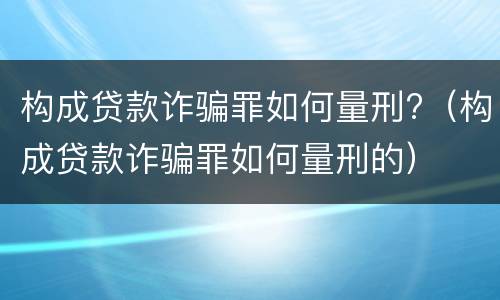 构成贷款诈骗罪如何量刑?（构成贷款诈骗罪如何量刑的）