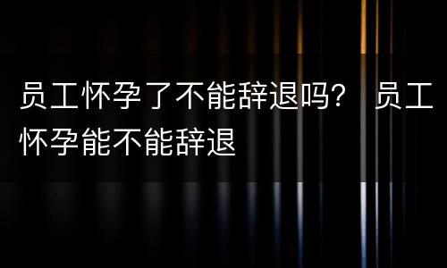 员工怀孕了不能辞退吗？ 员工怀孕能不能辞退