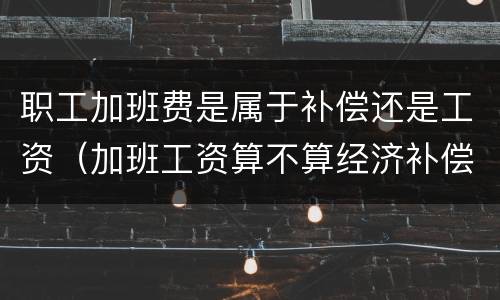 职工加班费是属于补偿还是工资（加班工资算不算经济补偿）