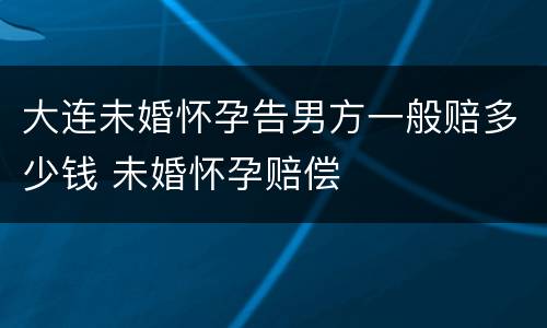大连未婚怀孕告男方一般赔多少钱 未婚怀孕赔偿