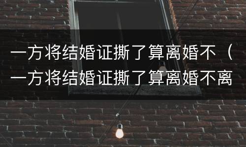 一方将结婚证撕了算离婚不（一方将结婚证撕了算离婚不离家吗）