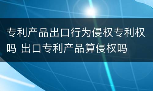 专利产品出口行为侵权专利权吗 出口专利产品算侵权吗
