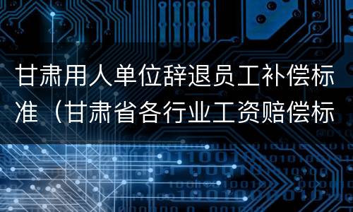 甘肃用人单位辞退员工补偿标准（甘肃省各行业工资赔偿标准2020年）