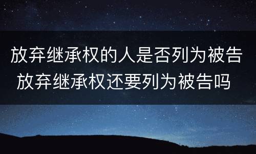 放弃继承权的人是否列为被告 放弃继承权还要列为被告吗