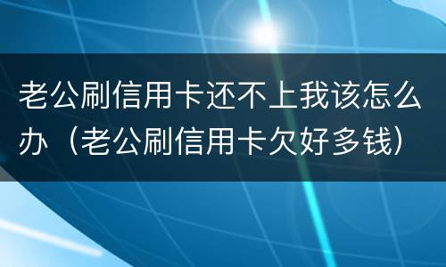 老公刷信用卡还不上我该怎么办（老公刷信用卡欠好多钱）