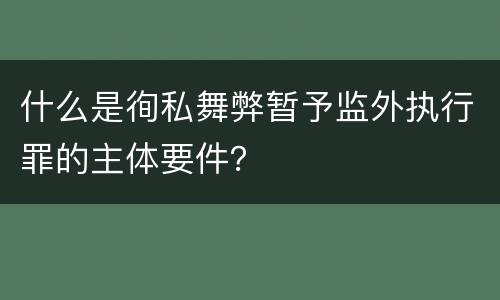 什么是徇私舞弊暂予监外执行罪的主体要件？